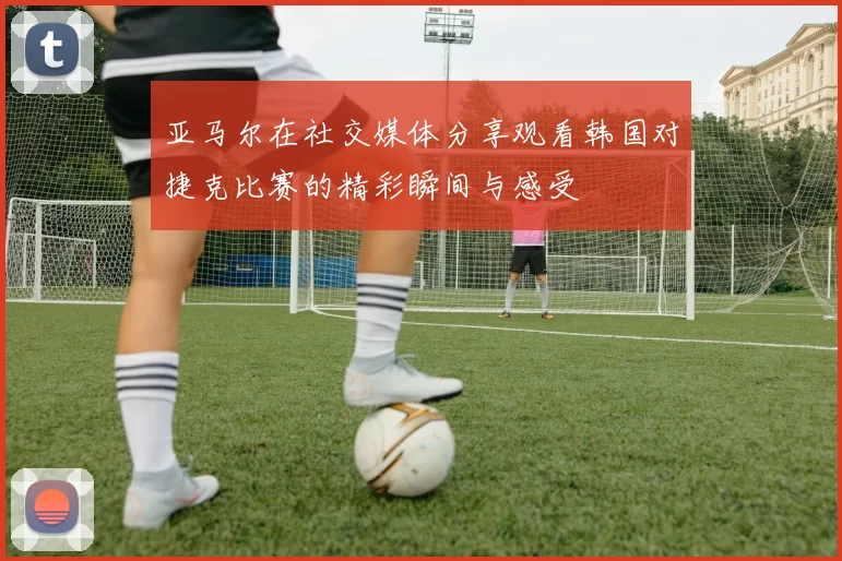 亚马尔在社交媒体分享观看韩国对捷克比赛的精彩瞬间与感受
