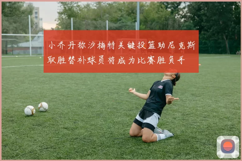 小乔丹称沙梅特关键投篮助尼克斯取胜替补球员将成为比赛胜负手